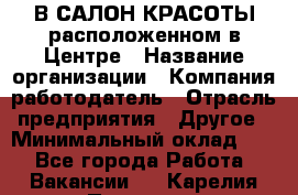 В САЛОН КРАСОТЫ расположенном в Центре › Название организации ­ Компания-работодатель › Отрасль предприятия ­ Другое › Минимальный оклад ­ 1 - Все города Работа » Вакансии   . Карелия респ.,Петрозаводск г.